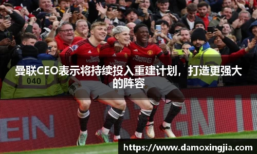 曼联CEO表示将持续投入重建计划，打造更强大的阵容