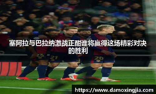 塞阿拉与巴拉纳激战正酣谁将赢得这场精彩对决的胜利