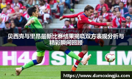 贝西克与里昂最新比赛结果揭晓双方表现分析与精彩瞬间回顾