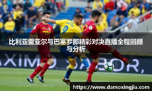 比利亚雷亚尔与巴塞罗那精彩对决直播全程回顾与分析