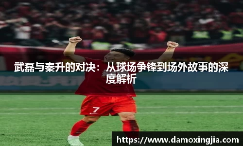 武磊与秦升的对决：从球场争锋到场外故事的深度解析