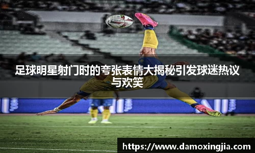 足球明星射门时的夸张表情大揭秘引发球迷热议与欢笑